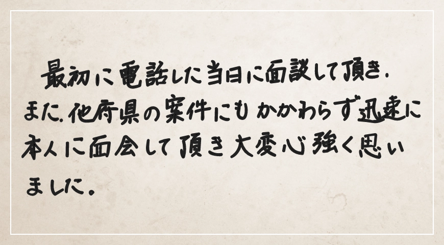 電話した当日に面談していただき、他府県の案件にもかかわらず迅速に本人に面会していただき大変心強く思いました。