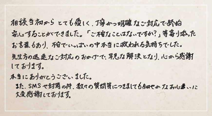 先生方の迅速なご対応のおかげで早急な解決となり心から感謝しております。