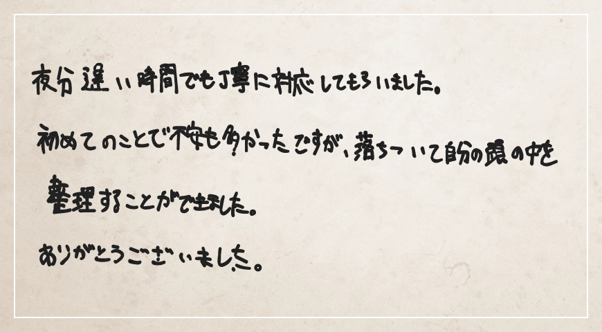 夜分遅い時間でも丁寧に対応してもらいました。落ちついて自分の頭の中を整理することができました。