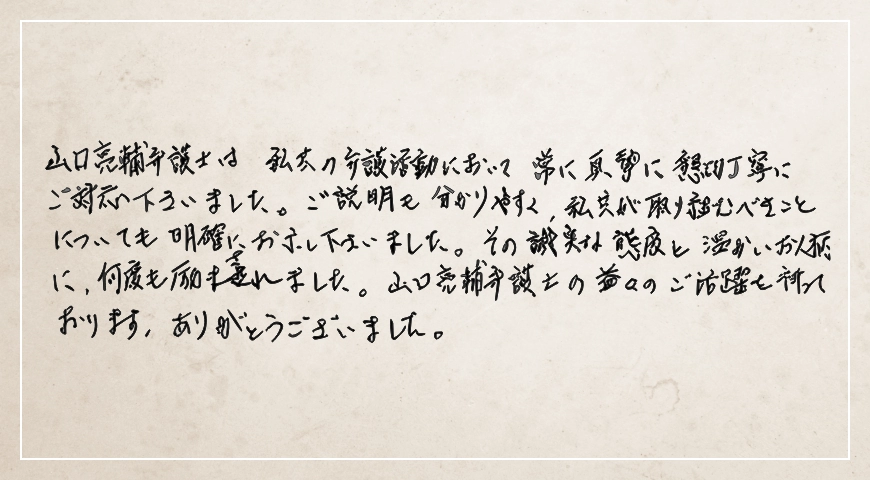 その誠実な態度と温かいお人柄に何度も励まされました。常に真摯に懇切丁寧にご対応くださいました。