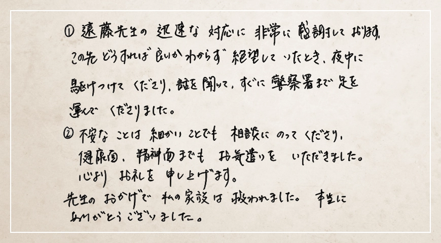 夜中に駆けつけてくださり話を聞いてすぐに警察署まで足を運んでくださりました。先生のおかげで私の家族は救われました。