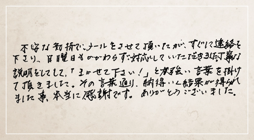 丁寧な説明をして「まかせてください! 」と強い言葉を掛けていただきましたこと本当に感謝です。