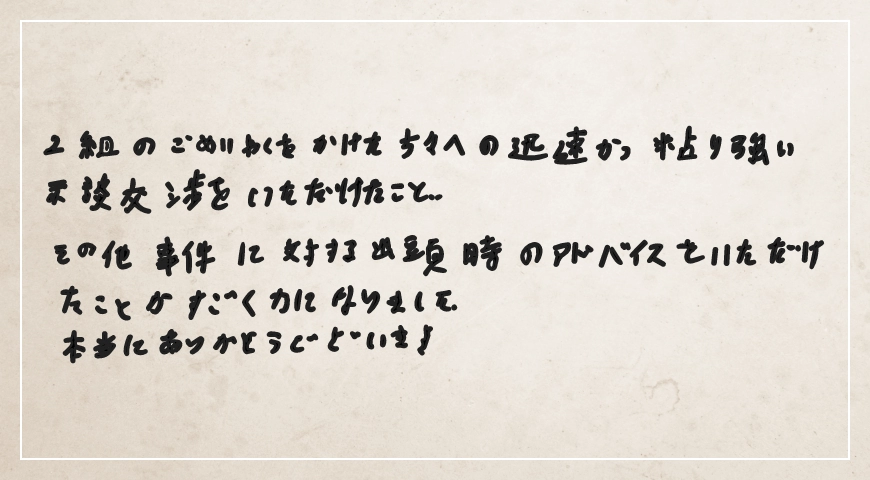 迅速かつ粘り強い示談交渉をいただけたことその他事件に対する出頭時のアドバイスをいただけたことがすごく力になりました。