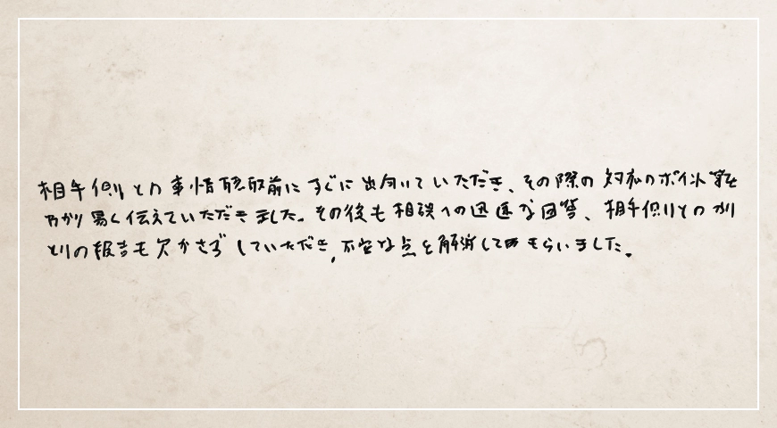 相談への迅速な回答、相手側とのやりとりの報告も欠かさずしていただき不安な点を解消してもらいました。