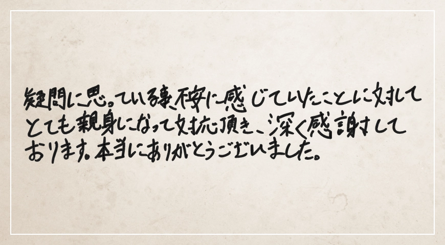 疑問に思っていること不安に感じていたことに対してとても親身になって対応いただき深く感謝しております。