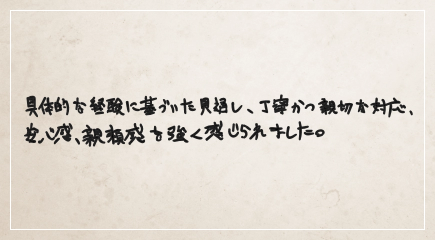 具体的な経験に基づいた見通し、丁寧かつ親切な対応、安心感、信頼感を強く感じられました。