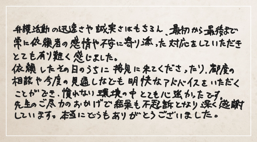 先生のご尽力のおかげで結果も不起訴となり深く感謝しています。本当にどうもありがとうございました。