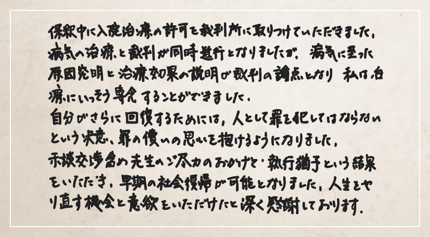 示談交渉含め先生のご尽力のおかげで執行猶予という結果をいただき、早期の社会復帰が可能となりました。