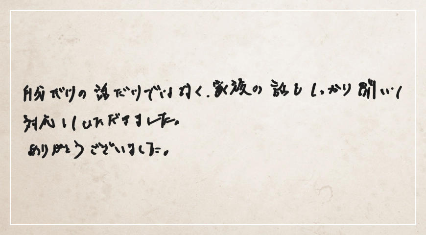 自分だけの話だけではなく家族の話もしっかり聞いて対応していただきました。