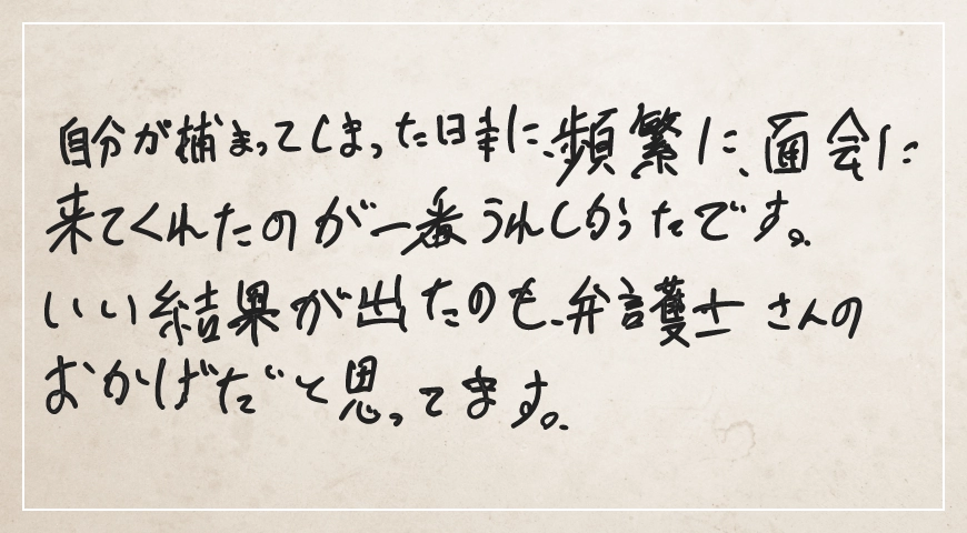 頻繁に面会に来てくれたのが一番うれしかったです。いい結果が出たのも弁護士さんのおかげだと思ってます。