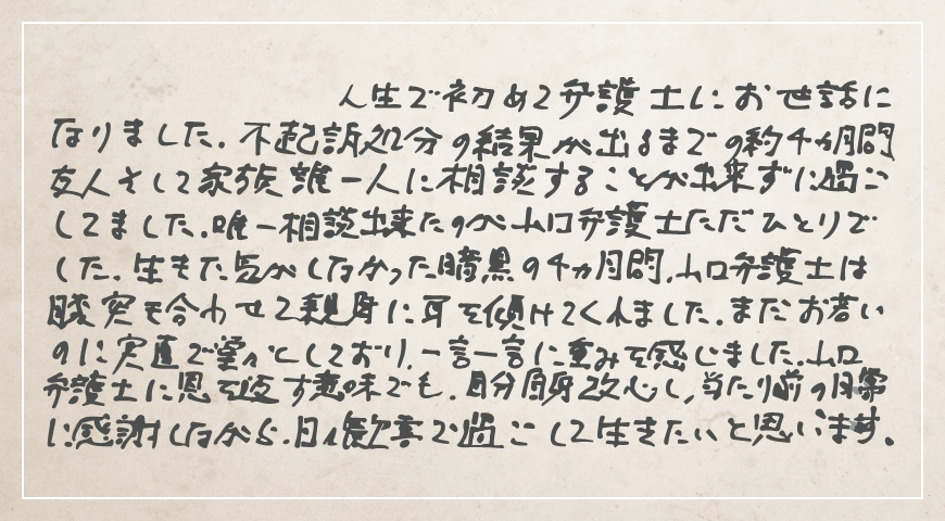 山口弁護士は膝突き合わせて親身に耳を傾けてくれました。当たり前の日常に感謝しながら日々歓喜で過ごして生きたいと思います。