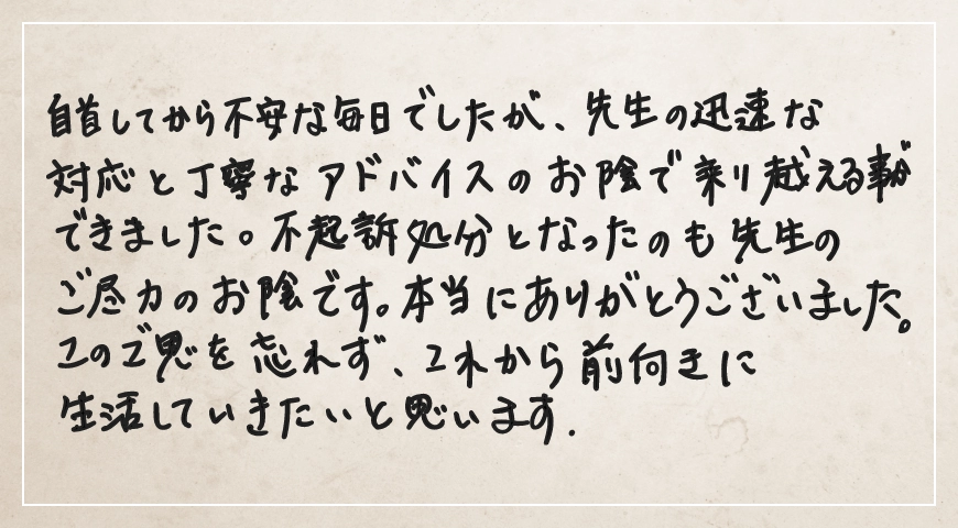 不起訴処分となったのも先生のご尽力のお陰です。ご恩を忘れず前向きに生活していきたいと思います。