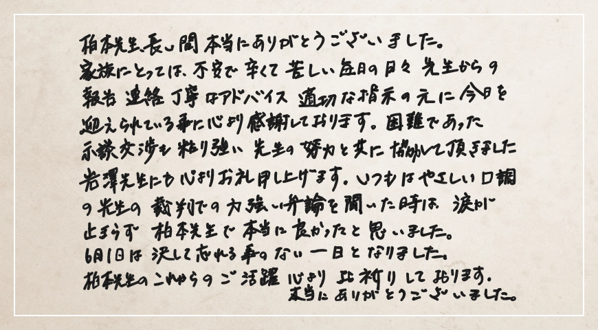 いつもはやさしい口調の先生の裁判での力強い弁論を聞いた時は、涙が止まらず柏本先生で本当に良かったと思いました。