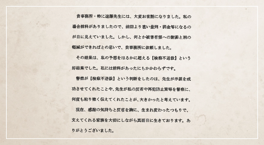 先生が私の反省や再犯防止策等を警察に何度も粘り強く伝えてくれたことが大きかったと考えています。