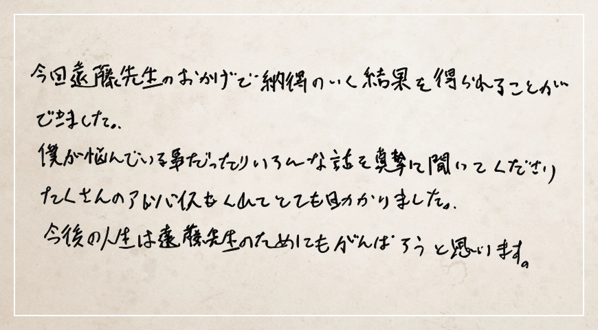 たくさんのアドバイスもくれてとても助かりました。今後の人生は遠藤先生のためにもがんばろうと思います。