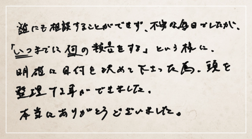 「いつまでに何の報告をする」という様に明確に日付を決めてくださった為、頭を整理することができました。