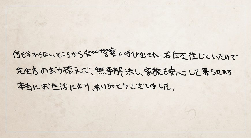 突然警察に呼び出され右往左往していたので先生方のお力添えで無事解決し家族も安心して暮らせます。