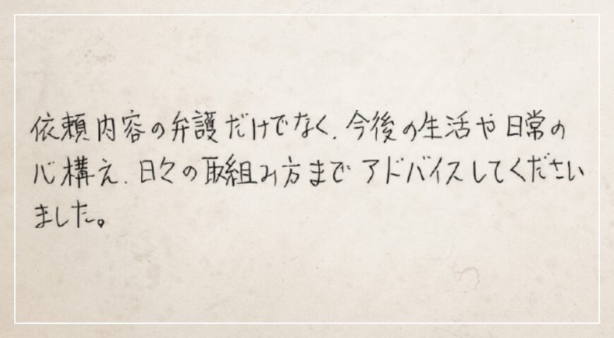 依頼内容の弁護だけでなく、今後の生活や日常の心構え、日々の取組み方までアドバイスしてくださいました。