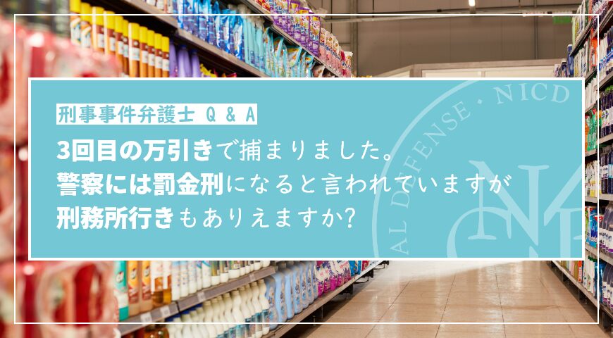3回目の万引きで捕まりました。警察には罰金刑になると言われていますが、刑務所行きもありえますか?