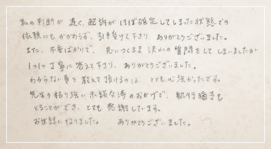 先生の粘り強い示談交渉のおかげで、執行猶予もとることができ、とても感謝しています。