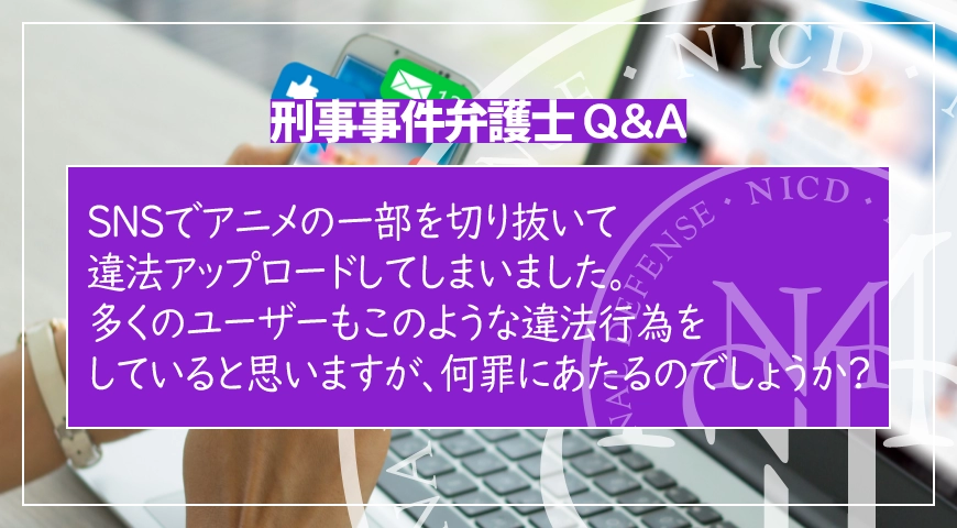 SNSでアニメの一部を切り抜いて違法アップロードしてしまいました。多くのユーザーもこのような違法行為をしていると思いますが、何罪にあたるのでしょうか?